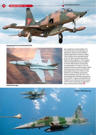 36 MISSION PROFILES – F-5
WWW.SAMPUBLICATIONS.COM
A dramatic shot of a two seat Venezuelan VF-5D
CREDIT: Erwin Fugeut
also a capable ground-attack platform. The
F-5A entered service in the early 1960s, and
although the USAF had no acknowledged
need for a light fighter, it did procure roughly
1,200 T-38 Talons, which were directly based
on the F-5A. After winning the International
Fighter Aircraft competition in 1970, a program
aimed at providing effective low-cost fighters
to American allies, Northrop introduced the
second-generation F-5E ‘Tiger II’ in 1972. This
upgrade included more powerful engines, higher
fuel capacity, greater wing area and improved
leading edge extensions for a better turn rate,
optional air-to-air refuelling, and improved
avionics including air-to-air radar. The F-5 was
also developed into a dedicated reconnaissance
version, the RF-5 ‘Tigereye’ and the ill-fated F-20
‘Tigershark’ was an advanced variant to succeed
the F-5E, which was ultimately cancelled when
export customers did not emerge. MA
Brazilian F-5EMs taking on gas
A Swiss Air Force Tiger
34-37-Mission-Profiles-F-5-MA-0117.indd 36 11/12/2016 15:20
 