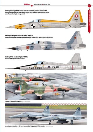 MISSIONPROFILES–F-5
37
MODEL AIRCRAFT JANUARY 2017
NorthropF-5ETigerII‘001’oftheSwissAirForceGRD,EmmenAirBase1986.
The aircraft is finished in Light Compass Grey FS36375 and Dark Compass Grey FS36320
camouflage with Dayglo Orange panels
NorthropF-5NTigerII761538/AF‘Red16’ofVFC-13.
The aircraft is finished in a wrap-around disruptive scheme of FS 36495, FS36375 and FS35327
NorthropYF-5AFreedomFighter‘98949’.
The aircraft has a natural metal finish
A line up of Mexican F-5Es and Fs CREDIT: Ivan Pesa Nesbit
Seven low airframe hour F-5Es were converted by Singapore to RF-5E standard CREDIT: Mark Rourke
34-37-Mission-Profiles-F-5-MA-0117.indd 37 11/12/2016 15:21
 