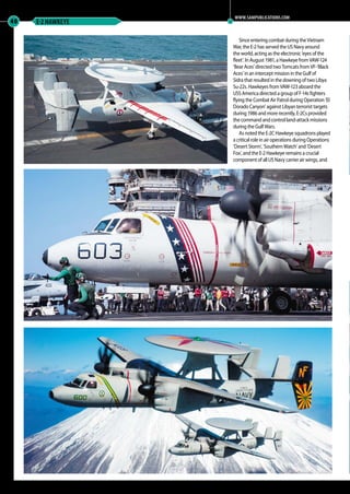 Since entering combat during the Vietnam
War, the E-2 has served the US Navy around
the world, acting as the electronic ‘eyes of the
fleet’. In August 1981, a Hawkeye from VAW-124
‘Bear Aces’ directed two Tomcats from VF-‘Black
Aces’ in an intercept mission in the Gulf of
Sidra that resulted in the downing of two Libya
Su-22s. Hawkeyes from VAW-123 aboard the
USS America directed a group of F-14s fighters
flying the Combat Air Patrol during Operation ‘El
Dorado Canyon’ against Libyan terrorist targets
during 1986 and more recently, E-2Cs provided
the command and control land-attack missions
during the Gulf Wars.
As noted the E-2C Hawkeye squadrons played
a critical role in air operations during Operations
‘Desert Storm’, ‘Southern Watch’ and ‘Desert
Fox’, and the E-2 Hawkeye remains a crucial
component of all US Navy carrier air wings, and
40 E-2 HAWKEYE
WWW.SAMPUBLICATIONS.COM
39-46-MA-EXTRA-Hawkeye-MA-0117.indd 40 11/12/2016 15:20
 