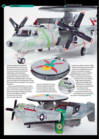 46 E-2 HAWKEYE
was done I added some panel line
pre-shading and then it was on with
thinned coats of Xtracolor Light Gull
Grey. Next I painted the deicer boots
Vallejo Black, and the wheel bays
and wing fold areas were masked and
sprayed with Tamiya Gloss White. Then
the flap wells and leading edges of the flaps
were then masked off and sprayed with Tamiya
Red and Park Green was added on the outboard
vertical fins.
After a coat of Pollyscale Satin it was decal
time. The Fightertown ‘Liberty Bells’ decals are
very nice, thin and in register, and they take
Solvaset very well and snuggle down. There
are over seven different schemes
to choose from and I chose
one from their winter 2010
cruise. You still need to use some
of the kit-supplied decals, which
to Kinetic’s credit are really very
nice. The landing gear door edges
were painted Red using a fine brush,
and when dry glued into place. I finally
calleditgoodenough,gavethemodel
another coat of Pollyscale Satin and
started in on panel line washing/
highlighting. Here I use artist Windsor
& Newton oils thinned with mineral
spirits, and as these aircraft are well
maintained I didn’t go overboard.
Finally I painted the leading
edges of the propellers with
Dull Aluminium, added the
data stencils and sprayed with
more Pollyscale Satin.
This is a very impressive
model, which took quite some
time to build, but in the end it looks
darn good on my display shelf! MA
WWW.SAMPUBLICATIONS.COM
39-46-MA-EXTRA-Hawkeye-MA-0117.indd 46 11/12/2016 15:21
 
