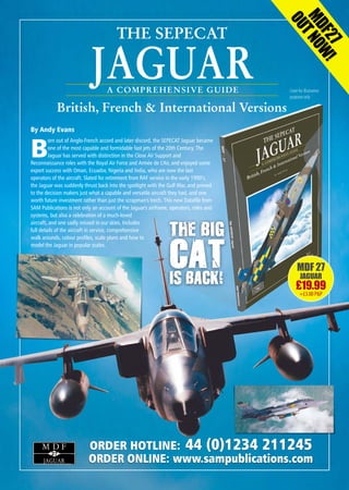 JAGUAR
THE SEPECAT
British, French & International Versions
A COMPREHENSIVE GUIDE
MDF27
OUTNOW!
27
M D F
JAGUAR
MDF 27
JAGUAR
£19.99
+£3.00P&P
By Andy Evans
B
orn out of Anglo-French accord and later discord, the SEPECAT Jaguar became
one of the most capable and formidable fast jets of the 20th Century. The
Jaguar has served with distinction in the Close Air Support and
Reconnaissance roles with the Royal Air Force and Armée de L’Air, and enjoyed some
export success with Oman, Ecuador, Nigeria and India, who are now the last
operators of the aircraft. Slated for retirement from RAF service in the early 1990’s,
the Jaguar was suddenly thrust back into the spotlight with the Gulf War, and proved
to the decision makers just what a capable and versatile aircraft they had, and one
worth future investment rather than just the scrapman's torch. This new Datafile from
SAM Publications is not only an account of the Jaguar's airframe, operators, roles and
systems, but also a celebration of a much-loved
aircraft, and one sadly missed in our skies. Includes
full details of the aircraft in service, comprehensive
walk arounds, colour profiles, scale plans and how to
model the Jaguar in popular scales.
Cover for illustration
purposes only
ORDER HOTLINE: 44 (0)1234 211245
ORDER ONLINE: www.sampublications.com
THE BIG
CATIS BACK!
SAM-MDF27-Jaguar-Ad_Layout 1 14/11/2016 16:58 Page 1
 
