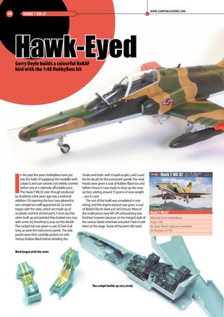 I
n the past few years HobbyBoss have got
into the habit of supplying the modeller with
subjects and sub-variants not widely covered
before and at a relatively affordable price.
The Hawk T Mk 67, even though produced
by Academy a few years ago was a welcome
addition. On opening the box I was pleased to
see a simple but well-appointed kit. So work
began with the seats, which are made up of
six plastic and five etched parts. I must say that
when built up and painted they looked very nice,
with some dry brushing to pop out the details.
The cockpit tub was given a coat of Dark Gull
Grey, as were the instrument panels. The side
panels were then carefully picked out with
Tamiya Rubber Black before detailing the
‘knobs and bobs’ with Citadel acrylics, and I used
the kit decals for the instrument panels The vinyl
hoods were given a coat of Rubber Black too and
before I knew it I was ready to close up the nose
section, adding around 15 grams of nose weight
– just in case!
The rest of the build was completed in one
sitting, and the engine exhaust was given a coat
of Alclad II Burnt Steel and Jet Exhaust. Most of
the small pieces were left off until painting was
finished, however because on the integral style of
the various blade antennae and pitot I had to add
them at this stage. Some of the joints did need
Hawk-Eyed
48 HAWK T MK 67
WWW.SAMPUBLICATIONS.COM
Manufacturer: HobbyBoss
Scale: 1:48
Kit Type: Plastic injection moulded
Kit Number: 81735
Hawk T Mk 67
Gerry Doyle builds a colourful RoKAF
bird with the 1:48 HobbyBoss kit
Work began with the seats
The cockpit builds up very nicely
48-50-Hawk-Eyed-MA-0117.indd 48 11/12/2016 15:20
 