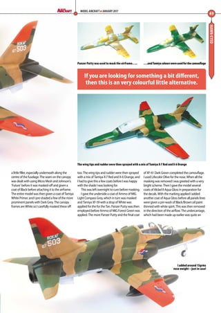 HAWK-EYED
a little filler, especially underneath along the
centre of the fuselage. The seam on the canopy
was dealt with using Micro Mesh and Johnson’s
‘Future’ before it was masked-off and given a
coat of Black before attaching it to the airframe.
The entire model was then given a coat of Tamiya
White Primer, and I pre-shaded a few of the more
prominent panels with Dark Grey. The canopy
frames are White so I carefully masked these off
too. The wing tips and rudder were then sprayed
with a mix of Tamiya X-7 Red and X-6 Orange, and
I had to give this a few coats before I was happy
with the shade I was looking for.
This was left overnight to cure before masking.
I gave the underside a coat of Ammo of MIG
Light Compass Grey, which in turn was masked
and Tamiya XF-59 with a drop of White was
applied for the for the Tan. Panzer Putty was then
employed before Ammo of MIG Forest Green was
applied. The more Panzer Putty and the final coat
of XF-61 Dark Green completed the camouflage.
I used Lifecolor Olive for the nose. When all the
masking was removed I was greeted with a very
bright scheme. Then I gave the model several
coats of Alclad II Aqua Gloss in preparation for
the decals. With the marking applied I added
another coat of Aqua Gloss before all panels lines
were given a pin-wash of Black/Brown oil paint
thinned with white spirit. This was then removed
in the direction of the airflow. The undercarriage,
which had been made up earlier was quite an
49
MODEL AIRCRAFT JANUARY 2017
….andTamiyacolourswereusedforthecamouflage
The wing tips and rudder were then sprayed with a mix of Tamiya X-7 Red and X-6 Orange
Panzer Putty was used to mask the airframe…..
If you are looking for something a bit different,
then this is an very colourful little alternative.
I added around 15grms
nose weight – just in case!
48-50-Hawk-Eyed-MA-0117.indd 49 11/12/2016 15:20
 