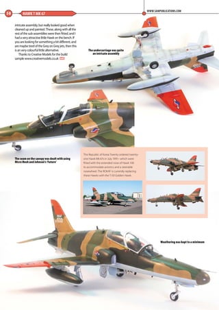 50 HAWK T MK 67
WWW.SAMPUBLICATIONS.COM
The undercarriage was quite
an intricate assembly
The seam on the canopy was dealt with using
Micro Mesh and Johnson’s ‘Future’
Weathering was kept to a minimum
The Republic of Korea Twenty ordered twenty-
one Hawk Mk 67s in July 1991– which were
fitted with the extended nose of Hawk 100
to accommodate avionics and a steerable
nosewheel. The ROKAF is currently replacing
these Hawks with the T-50 Golden Hawk.
intricate assembly, but really looked good when
cleaned up and painted. These, along with all the
rest of the sub-assemblies were then fitted, and I
had a very attractive little Hawk on the bench. If
you are looking for something a bit different, and
are maybe tired of the Grey on Grey jets, then this
is an very colourful little alternative.
Thanks to Creative Models for the build
sample www.creativemodels.co.uk MA
48-50-Hawk-Eyed-MA-0117.indd 50 11/12/2016 15:20
 