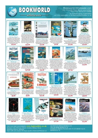 YOU CAN VISIT OUR WEBSITE: www. bookworldws. co. uk
Stockists of the following subjects: Aviation, Military, Naval,
Modelling, Railway, Motoring
Major credit cards accepted, UK cheques payable to Bookworld Wholesale Ltd
UK POSTAGE SINGLE BOOKS £2. 50
TWO OR MORE BOOKS £4. 50
OVERSEAS AIRMAIL PLEASE ADD 15% OF ORDER VALUE
MINIMUM £4. 50
BBOOOOKKWWOORRLLDD
wwhhoolleessaallee
Bookworld Wholesale Ltd.
Unit 10 Hodfar Road, Sandy Lane Ind Est,
Stourport, Worcs DY13 9QB
Tel: 01299 823330 Fax: 01299 829970
web: www. bookworldws. co. uk email:info@bookworldws. co. uk
Encyclopedia of Aircraft
Modelling Techniques 2.
Interiors andAssembly.This second volume
covers in depth through its 160 pages the
following subjects:Assembly, preparation and
painting of landing systems, including wheels,
undercarriage and landing gear. From basic
painting to the most advanced detailing, scratch-
building, making pieces in metal and resin, etc.
Detailed and painting of interiors of any aircraft.
For example: open panels, avionics systems, kit
parts, scratch-built,and aftermarket kits.
£28.99
Aircraft Scale Modelling.
F.A.Q.
This book is a compilation of aircraft
scale modelling techniques, step by step
guides with hundreds of colour pictures
for WWI, WWII, coldwar and modern
aircraft, showing a wide range of
painting and weathering techniques.380
pages, more than 2.500 images.
£47.99
Combat Edge 1. Harrier.
This new book looks at the background of
the Harrier in US service, and details the
AV-8B, AV-8B Night Attack variant, the
radar equipped Harrier II Plus and the TAV-
8B two seat trainer.82 pages,full colour
£9.99
X Planes 1. Bell X-1
In 1947, no one knew if it was possible to
break the 'sound barrier'. The Bell X-1 was
the tiny, rocket-powered craft that finally
broke it. It was the result of innovative
designers and engineers turning their
attention from the pioneering jets of World
War II to a new task ñ an aircraft designed
purely to fly faster than sound.80
pages.Black/White photo's colour profiles
£12.99
Airframe Album 9
The Arado Ar 234.The ninth title in the
Airframe Album series will be an essential
companion for anyone tackling the Fly
(1/32nd), Hasegawa (1/48th), Dragon and
even the Frog kits in 1/72nd scale.114
pages,period detail images.Colour profiles
and by Richard J. Caruana
£16.95
MDF Scaled Down 4
The Hawker Sea Fury. This new MDF
Scaled Down from acclaimed author
Paul Bradley brings to life the full story
of the Sea Fury, with concise and
authoritative text, historic photographs,
colour artwork, a walk around and
schematic diagrams.
£9.99
Photosniper 24
Mi-28 Night Hunter
Mil design bureau, led by Mikhail
Leonteyevich Mil, was one of the leading
soviet plants promoting combination of
helicopters and firepower. Mil was
personally involved in the development of
pre-war A-7 autogyro equipped with
machine gun for its own defence and two
more for ground targets destroying.80
pages,220 colour photographs,4 painting
schemes,Gloss coated paper.
£19.99
Warplane 11.Boeing B-47
Stratojet.
Built by Boeing, designated as B-47 and
named the Stratojet it was a quantum
leap in aircraft development.56
pages.Black/White and Colour photos
£13.99
Encyclopedia of aircraft 4
Weathering
Chapters include preparation, chipping,
filters, dirt, grime and worn paint. Panel
line and surface washes, general washes,
Streaking effects, spill stains, exhaust
stains, graphite effects, weathering
effects with pigments, effects with colour
pencils and extreme weathering and
fading.160 pages,full colour.
£28.99
Horten Ho229
Aircraft described as flying wing have
aroused interest of the designers since
the early, pioneer years of aviation. This
definition is used to describe aircraft
with specific design solutions, allowing
for resignation from conventional
vertical and horizontal empennage and
primarily from conventional
fuselage.280 pages,126 archival
photographs,300 renders,scale drawings
1/72, 1/48, 1/32.Hardcover
£36.99
Scratchbuilding Masterclass
Four of the best Scratchbuilders in the scale
modelling world share their tips, tricks,
techniques and advice in scales from 1/72
to 1/15 to help explain how scratchbuilding
can open up a new world of modelling
beyond kits alone. From superdetailing to
full scratchbuilds their techniques will give
you a basis to approach a huge range of
subjects and will inspire you to start
wrangling the plastic to get the most out of
your modelling.
£15.00
French Secret Projects
Volume One.
Period drawings, promotional art,
photographs of prototype aircraft, mock-
ups, wind tunnel and promotional
models are all combined to present, for
the first time in the English language, a
complete view of French military aircraft
design from the Liberation of France to
the late twentieth-century.
£27.50
10243.Messerscmitt Bf 109
in Action.
Packed with 200 vintage photos, line
drawings, and colour profiles, the
Messerschmitt Bf 109 in Action covers
the entire career of the Bf 109 in all its
versions and variations. 80 pages.
£14.99
The Weathering Magazine
16 Interiors.
The Weathering Magazine is the only
magazine devoted entirely to the painting
and weathering techniques of scale
models and figures.
£8.99
Tanker Magazine Issue 4
Aptly named Damage Inc. the fourth
issue showcases damage, and how
master modelers recreate it utilizing a
wide range of products and the latest
techniques.
£8.99
Encyclopedia of Aircraft
Modelling Techniques 1:
Cockpits.
The definitive encyclopedia of model
aircraft performed by the world famous
modeler Diego Quijano and a selection
of the best worldwide aircraft modelers,
led by Mig Jimenez.Paperback,123
pages,full colour.
£21.99
F-16 Fighting Falcon
Viper under the skin
Over 400 photographs reveal every part
of the F-16 from the cockpit to the
engine bay, from the landing gear to the
avionics. ‘Viper Under The Skin’ is the
ultimate reference guide for the modern
F-16 featuring all the new advances as
the Conformal Fuel Tanks, the F-16D
dorsal spine and state of the art ordnance.
£19.99
Top Drawings 37.
Curtiss P-40.Paperback,27 pages,28
sheets of scale drawings,9 colour profiles
£17.99
Airframe Album 10. The
ME 163 Komet.
The tenth title in the Airframe Album
series is an essential companion for
anyone tackling the Meng (1/32nd),
Trimaster/Dragon (1/48th), Academy and
even the older Airfix and Heller kits in
1/72nd scale.114 pages.Colour
Illustartions,colour profiles,line drawings
£16.95
F-4E Phantom II
Phantom under the skin
Discover the mighty F-4E Phantom in
this new unprecedented ‘Under The
Skin’ series book! 108 pages and
hundreds of photographs captured by one
of the worldís leading aviation
photographers illustrate in extreme detail
every corner of the jet. The book covers
the F-4E AUP in Hellenic Air Force
service but will also become a valuable
reference asset for any gun nosed Rhino.
£22.99
Airbrushing and
Weathering Techniques.
The information in this book is the result of nearly
twenty years working with Vallejo acrylic colors and
auxiliary products and is meant to be used as a guide
and reference. Chapters includeAir brushes and
Airbrushing ModelAir Colours,Acrylic Surface
Primer,Airbrushing ModelAir Techniques, Basic
Weathering Techniques,Advanced Weathering
Techniques, Decals and Varnishes, Diorama-Vignette
Bases and Stone Textures, Creating Wet and Water
Effects Gallery, FAQ with Tips and Tricks, Colour
Charts.
£22.99
Warplane 10.Fiat G.91.
The Fiat G.91 was an Italian jet fighter
aircraft. It was the winner of the NATO
competition in 1953 for a light fighter as
standard equipment for Allied air forces.56
pages,Black/White and Colour photos
£13.99
Monograph Special 6.
Messerschmitt Bf 110 by Marek J.
Murawski 240 pages 360 pictures 60
colour profiles 3 double-sided A3 sheets
with colour profiles hardcover format A4
mate coated paper
£27.99
X Planes 2
Messerschmitt Me 264.
Dazzling digital artwork and 50 rare
archive photographs perfectly
complement the detailed analysis offered
by Robert Forsyth as he examines the
development, intended role and influence
of the aircraft that Hitler planned to use
to bomb New York City.
£12.99
Mastered-Ads-AM-0117_15-Ads-AM-0707.qxd 11/12/2016 15:09 Page 51
 