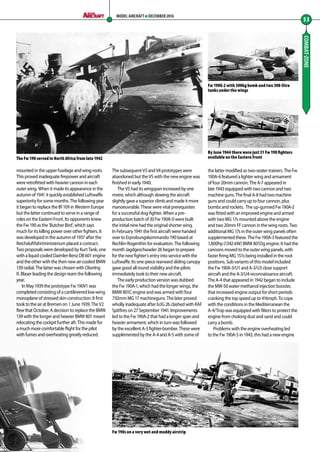 mounted in the upper fuselage and wing roots.
This proved inadequate firepower and aircraft
were retrofitted with heavier cannon in each
outer wing. When it made its appearance in the
autumn of 1941 it quickly established Luftwaffe
superiority for some months. The following year
it began to replace the Bf 109 in Western Europe
but the latter continued to serve in a range of
roles on the Eastern Front. Its opponents knew
the Fw 190 as the ‘Butcher Bird’, which says
much for its killing power over other fighters. It
was developed in the autumn of 1937 after the
Reichsluftfahrtministerium placed a contract.
Two proposals were developed by Kurt Tank, one
with a liquid cooled Daimler-Benz DB 601 engine
and the other with the then new air-cooled BMW
139 radial. The latter was chosen with OberIng
R. Blaser leading the design team the following
year.
In May 1939 the prototype Fw 190V1 was
completed consisting of a cantilevered low-wing
monoplane of stressed skin construction. It first
took to the air at Bremen on 1 June 1939. The V2
flew that October. A decision to replace the BMW
139 with the longer and heavier BMW 801 meant
relocating the cockpit further aft. This made for
a much more comfortable flight for the pilot
with fumes and overheating greatly reduced.
The subsequent V3 and V4 prototypes were
abandoned but the V5 with the new engine was
finished in early 1940.
The V5 had its wingspan increased by one
metre, which although slowing the aircraft
slightly gave a superior climb and made it more
manoeuvrable. These were vital prerequisites
for a successful dog-fighter. When a pre-
production batch of 30 Fw 190A-0 were built
the initial nine had the original shorter wing.
In February 1941 the first aircraft were handed
over to Erprobungskommando 190 based at
Rechlin-Rogenthin for evaluation. The following
month Jagdgeschwader 26 began to prepare
for the new fighter’s entry into service with the
Luftwaffe. Its one-piece rearward sliding canopy
gave good all round visibility and the pilots
immediately took to their new aircraft.
The early production version was dubbed
the Fw 190A-1, which had the longer wings, the
BMW 801C engine and was armed with four
7.92mm MG 17 machineguns. The later proved
wholly inadequate after 6/JG 26 clashed with RAF
Spitfires on 27 September 1941. Improvements
led to the Fw 190A-2 that had a longer span and
heavier armament, which in turn was followed
by the excellent A-3 fighter-bomber. These were
supplemented by the A-4 and A-5 with some of
the latter modified as two-seater trainers. The Fw
190A-6 featured a lighter wing and armament
of four 20mm cannon. The A-7 appeared in
late 1943 equipped with two cannon and two
machine guns. The final A-8 had two machine
guns and could carry up to four cannon, plus
bombs and rockets. The up-gunned Fw 190A-2
was fitted with an improved engine and armed
with two MG 17s mounted above the engine
and two 20mm FF cannon in the wing roots. Two
additional MG 17s in the outer wing panels often
supplemented these. The Fw 190A-3 featured the
1,800hp (1342-kW) BMW 801Dg engine. It had the
cannons moved to the outer wing panels, with
faster firing MG 151s being installed in the root
positions. Sub variants of this model included
the Fw 190A-3/U1 and A-3/U3 close support
aircraft and the A-3/U4 reconnaissance aircraft.
The A-4 that appeared in 1942 began to include
the MW-50 water-methanol injection booster,
that increased engine output for short periods
cranking the top speed up to 416mph. To cope
with the conditions in the Mediterranean the
A-4/Trop was equipped with filters to protect the
engine from choking dust and sand and could
carry a bomb.
Problems with the engine overheating led
to the Fw 190A-5 in 1943, this had a new engine
COMBAT-ZONE
53
MODEL AIRCRAFT DECEMBER 2016
By June 1944 there were just 31 Fw 190 fighters
available on the Eastern Front
Fw 190s on a very wet and muddy airstrip
The Fw 190 served in North Africa from late 1942
Fw 190G-2 with 500kg bomb and two 300-litre
tanks under the wings
52-55-Combat-Zone-Hitlers-Allrounder-MA-0117.indd 53 11/12/2016 15:19
 