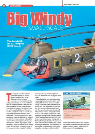 T
he Trumpeter CH-47A kit features a
machine assigned to the US Army
Aviation Test Board at Ft. Rucker,
Alabama, and used for logistic
evaluations. As usual I started with the
cockpit, and decided to use the Eduard #SS314
detail set to improve this area. The kit seats are
fairly simple affairs so I used some Evergreen
strips to add the structure that holds them, and
the etched seat belts did the rest. The interior
was then painted with Gunze H-57 Aircraft Grey,
and suitably detailed and weathered, and I
added some scuff-marks using Humbrol Silver. I
also decided to add the cables that are visible on
the back of the instrument panel, and used thin
several thicknesses of copper to achieve a very
pleasing result. The rear cargo bay was simply
painted, as it would not be visible on the finished
model. With the interior completed I started on
the fuselage, correcting a couple of moulding
errors along the way, and to strengthen the
structure I glued some strips of Evergreen on the
insides.
Ialsoaddedalittlemoredetailtotheengine
intakesandpreparedthecockpitglazingwhich
neededalittlebitofworkoncefixedontothe
fuselage.Thisinvolvessomecarefulmaskingof
theclearparts,thensandingandpolishingand
thensomere-scribingofsomemissingpanel
lines.Thencamethetedioustaskofmaskingall
ofthewindows,andoncecompleteitwastime
forthefunpart–painting.FirstlyIaddedalittle
pre-shading,andthenbegantoaddthinlayersof
FS34087,IusedtheGunze304mixedwith15-20%
White,enoughtoleavethepre-shadingvisibleat
thisstage.NextIappliedalightershadeonseveral
panelswithusingTamiyaXF-4andXF-57tobreak
themonotonyofthegreen.ThenIreturnedtomy
originalcolouranddilutedthis70%withthinner
andappliedseverallayersuntilIachievedthe
desiredeffect.TimetoapplytheDay-Glopanels
andIdecidedtousetheGunzecolourhere,again
appliedinseveralthinlayers.FinallyIaddedthe
blacksurroundtothecockpitglazing.
Big Windy
56 CH-47A CHINOOK
WWW.SAMPUBLICATIONS.COM
Manufacturer: Trumpeter
Scale: 1:72
Kit Type: Plastic injection moulded
Kit Number: 01621
CH-47A Chinook
SMALL-SCALE
Vitor Costa builds
the 1:72 Trumpeter
CH-47A Chinook
56-59-Chinook-MA-0117.indd 56 11/12/2016 15:25
 