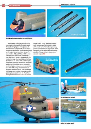 While that was drying I began work on the
rotor blades and wheels. On the blades I used
Tamiya Black highlighted with Light Grey. On
the rotor shaft I used Tamiya XF-69 and several
different oil paint washes, and some dry brushing
on the edges. For the tyres I used Gunze H77,
and a mixture of diluted H77 and H1 for a more
‘well worn’ look to the rubber. I then added a
coat of Johnson’s ‘Future’ in preparation for the
weathering stage. I then created a wash of Ivory
Black (65%), Burnt Umber (30%) and White (5%)
diluted with white spirit, and this was generously
applied over the entire airframe. I let it dry to a
semi-matt appearance and then removed most
of it with a cloth using a smooth and circular
motion to remove the excess. Then with another
cloth use an even smoother motion, almost like
polishing the surface to finish the effect. Now
having the desired amount surface dirt needed,
another coat of ‘Future’ sealed everything in
ready for the decals. Then it was time at add
all the smaller parts that had been previously
painted. I then detailed the engines with Alclad
Aluminium and Jet Exhaust, and the build was
complete. This was without a doubt, a very
enjoyable project. MA
58 CH-47A CHINOOK
WWW.SAMPUBLICATIONS.COM
The decals went on very well
Adding the Day Glo and black to the cockpit glazing
Adding the smaller details
Detailing the rotor blades
The airframe responded
well to a panel line wash
56-59-Chinook-MA-0117.indd 58 11/12/2016 15:25
 