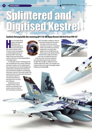 Sunhwie Hwang builds the stunning 2011 F/A-18E Super Hornet CAG bird from VFA-137
H
ot on the heels of their
support of Operations
‘New Dawn’ and
‘Enduring Freedom’ at
the end of 2010, March
2011 saw the ‘Kestrels’ of VFA-
137 back in action, participating
in ‘Northern Edge’ exercises at
Elmendorf AFB in Anchorage,
Alaska. At this time they painted
up their ‘CAG bird’ in a unique digital-splinter
camouflage pattern
 For this build I used the 1:48 Hasegawa F/A-
18E, and added Aires resin cockpit, wheel bays
and engine nozzles sets. The cockpit posed a
few issues getting it to fit into the fuselage, but
a little patience and plenty of test fitting and
the removal of the moulded in nosewheel bay
did the job. As the kit is for an early model ‘E’ the
panels around the nose electronics bay and the
chin antennas need to be
revised and rescribed, my
best advice here is to check
your references.
 I painted the aircraft in
standard US Navy colours
and for the unique look of this
aircraft I used a set of decals
from Hong Kong manufacturer
DXM. The quality is excellent, as they are
printed by Cartograf and the colours
are bright and very clear and the
instructions are spot on. I used plenty
of Micro-Sol and Micro-Set and they
settled down very nicely. I then
added an Ammo of MIG Panel Line
Wash to pick out the details and they
fixed all of the smaller items before
semi-matt coat sealed everything in.
Under the wings, I used some weaponry
from an Academy Super Hornet and chose
the AIM-120C and GBU-31 JDAM, which were
suitably weathered for effect. This certainly was a
unique aircraft and one that I thoroughly enjoyed
building and decalling. MA
Splintered and
Digitised Kestrel
6 SUPER HORNET
WWW.SAMPUBLICATIONS.COM
06-09-Kestrel-MA-0117.indd 6 11/12/2016 15:16
 