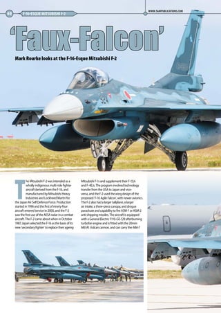 T
he Mitsubishi F-2 was intended as a
wholly indigenous multi-role fighter
aircraft derived from the F-16, and
manufactured by Mitsubishi Heavy
Industries and Lockheed Martin for
the Japan Air Self Defence Force. Production
started in 1996 and the first of ninety-four
aircraft entered service in 2000, and the F-2
saw the first use of the AESA radar in a combat
aircraft. The F-2 came about when in October
1987, Japan selected the F-16 as the basis of its
new ‘secondary fighter’ to replace their ageing
Mitsubishi F-1s and supplement their F-15Js
and F-4EJs. The program involved technology
transfer from the USA to Japan and vice-
versa, and the F-2 used the wing design of the
proposed ‘F-16 Agile Falcon’, with newer avionics.
The F-2 also had a larger tailplane, a larger
air intake, a three-piece canopy, and drogue
parachute and capability to fire ASM-1 or ASM-2
anti-shipping missiles. The aircraft is equipped
with a General Electric F110-GE-129 afterburning
turbofan engine and is fitted with the 20mm
M61A1 Vulcan cannon, and can carry the AIM-7
‘Faux-Falcon’
60 F-16-ESQUE MITSUBISHI F-2
WWW.SAMPUBLICATIONS.COM
Mark Rourke looks at the F-16-Esque Mitsubishi F-2
60-63-Faux-Falcon-MA-0117.indd 60 11/12/2016 15:24
 