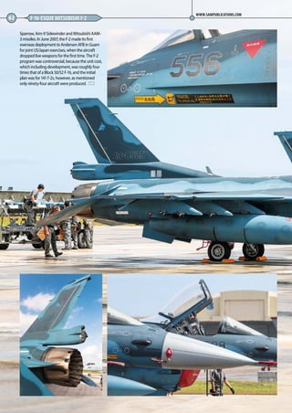 Sparrow, Aim-9 Sidewinder and Mitsubishi AAM-
3 missiles. In June 2007, the F-2 made its first
overseas deployment to Andersen AFB in Guam
for joint US/Japan exercises, when the aircraft
dropped live weapons for the first time. The F-2
program was controversial, because the unit cost,
which including development, was roughly four
times that of a Block 50/52 F-16, and the initial
plan was for 141 F-2s, however, as mentioned
only ninety-four aircraft were produced. MA
62 F-16-ESQUE MITSUBISHI F-2
WWW.SAMPUBLICATIONS.COM
60-63-Faux-Falcon-MA-0117.indd 62 11/12/2016 15:25
 