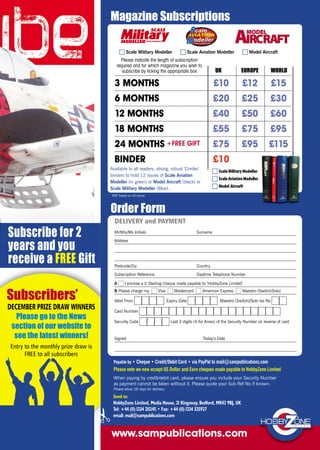 A I enclose a £ Sterling cheque made payable to ‘HobbyZone Limited’
B Please charge my Visa Mastercard American Express Maestro (Switch/Solo)
Valid From Expiry Date Maestro (Switch)/Solo Iss No
Card Number
Security Code Last 3 digits (4 for Amex) of the Security Number on reverse of card
Signed Today’s Date
Mr/Mrs/Ms Initials Surname
Address
Postcode/Zip Country
Subscription Reference Daytime Telephone Number
DELIVERY and PAYMENT
RRP based on UK prices.
Magazine Subscriptions
Order Form
www.sampublications.com
3 MONTHS +1 FREE ISSUE £10 £12 £15
6 MONTHS +1 FREE ISSUE £20 £25 £30
12 MONTHS +2 FREE ISSUES £40 £50 £60
18 MONTHS +4 FREE ISSUES £55 £75 £95
24 MONTHS +FREE GIFT £75 £95 £115
BINDER £10
UK EUROPE WORLD
Please indicate the length of subscription
required and for which magazine you wish to
subscribe by ticking the appropriate box
Send to:
HobbyZone Limited, Media House, 21 Kingsway, Bedford, MK42 9BJ, UK
Tel: +44 (0) 1234 211245 • Fax: +44 (0) 1234 325927
email: mail@sampublications.com
Payable by • Cheque • Credit/Debit Card • via PayPal to mail@sampublications.com
Please note we now accept US Dollar and Euro cheques made payable to HobbyZone Limited
When paying by credit/debit card, please ensure you include your Security Number
as payment cannot be taken without it. Please quote your Sub Ref No if known.
Please allow 28 days for delivery.
Available to all readers, strong, robust ‘Cordex’
binders to hold 12 issues of Scale Aviation
Modeller (in green) or Model Aircraft (black) or
Scale Military Modeller (Blue).
Scale Military Modeller Scale Aviation Modeller Model Aircraft
ScaleMilitaryModeller
ScaleAviationModeller
Model Aircraft
Subscribers’
DECEMBER PRIZE DRAW WINNERS
Please go to the News
section of our website to
see the latest winners!
Entry to the monthly prize draw is
FREE to all subscribers
Subscribe for 2
years and you
receive a FREE Gift
SAM-Subscription-DPS-January-No Winners-2017_Layout 1 11/12/2016 14:18 Page 2
 