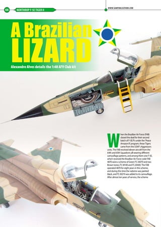 A Brazilian
LIZARD
66 NORTHROP F-5E TIGER II
WWW.SAMPUBLICATIONS.COM
Alexandre Alves details the 1:48 AFV Club kit
W
hen the Brazilian Air Force (FAB)
closed the deal for their second
batch of F-5E/Fs under the ‘Peace
Amazon II’ program, these Tigers
came from the USAF’s Aggressors
units. The FAB received eleven aircraft from the
64th and 65th Squadrons all wearing different
camouflage patterns, and among them one F-5E,
which received the Brazilian Air Force code FAB
4870 wore a scheme of Green FS 34079 and two
Brown tones, FS 30140 and FS 20400. The FAB
operated 4870 for eight years in this scheme,
and during this time the radome was painted
black, and FS 30219 was added to its camouflage.
After almost ten years of service, the scheme
66-69-Brazilian-Lizard-MA-0117.indd 66 11/12/2016 15:24
 