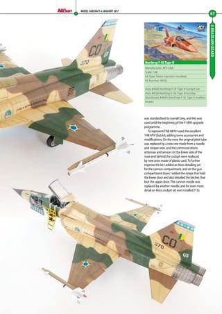 ABRAZILIANLIZARD
67
MODEL AIRCRAFT JANUARY 2017
Manufacturer: AFV Club
Scale: 1:48
Kit Type: Plastic injection moulded
Kit Number: 48102
Aires #4483 Northrop F-5E Tiger II Cockpit Set
Aires #4536 Northrop F-5E Tiger II Gun Bay
Quickboost #48343 Northrop F-5E Tiger II Auxiliary
Intakes
Northrop F-5E Tiger II
was standardised to overall Grey, and this was
used until the beginning of the F-5EM upgrade
programme.
To represent FAB 4870 I used the excellent
1:48 AFV Club kit, adding some accessories and
modifications. On the nose the original pitot tube
was replaced by a new one made from a needle
and cooper wire, and the communications
antennas and sensors on the lower side of the
nose and behind the cockpit were replaced
by new ones made of plastic card. To further
improve the kit I added an Aires detailing set
for the cannon compartment, and on the gun
compartment doors I added the straps that hold
the lower door and also detailed the latches that
lock the upper door. The cannon nozzle was
replaced by another needle, and for even more
detail an Aires cockpit set was installed. F-5s
66-69-Brazilian-Lizard-MA-0117.indd 67 11/12/2016 15:24
 