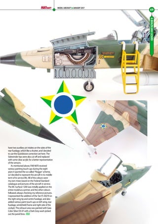ABRAZILIANLIZARD
have two auxiliary air intakes on the sides of the
rear fuselage, which like a shutter, and I decided
to use the Quickboost correction set here. The
Sidewinder tips were also cut off and replaced
with some clear acrylic for a better representation
of the sensors.
As mentioned above, FAB 4870 received
various painting touch-ups during the eight
years it sported the so-called ’Flogger’ scheme,
so I decided to represent the aircraft in its middle
term of its service life. All of the colours were
my own mixes based on the Federal Standard
catalogue and pictures of the aircraft in service.
The Mr. Surfacer 1200 was initially applied on the
entire model as a primer, and the other colours
followed, always checking my reference pictures.
I represented the addition of the Tan FS 30219 on
the right wing tip and centre fuselage, and also
added various paint touch-ups on left wing, rear
fuselage, windshield frame and right side of the
cockpit. The exhaust area was painted with Gaia
Color Silver EX-07 with a Dark Grey wash picked
out the panel lines. MA
69
MODEL AIRCRAFT JANUARY 2017
66-69-Brazilian-Lizard-MA-0117.indd 69 11/12/2016 15:24
 