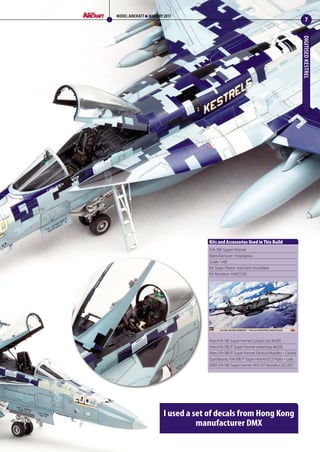 DIGITISEDKESTREL
7
MODEL AIRCRAFT JANUARY 2017
I used a set of decals from Hong Kong
manufacturer DMX
F/A-18E Super Hornet
Manufacturer: Hasegawa
Scale: 1:48
Kit Type: Plastic injection moulded
Kit Number: HA07239
Aires F/A-18E Super Hornet Cockpit Set #4295
Aires F/A-18E/F Super Hornet wheel bay #4293
Aires F/A-18E/F Super Hornet Exhaust Nozzles – Closed
Quickboost, F/A-18E/F Super Hornet ECS Pipes – Late
DMX F/A-18E Super Hornet VFA-137 Kestrels CAG 2011
Kits and Accessories Used in This Build
06-09-Kestrel-MA-0117.indd 7 11/12/2016 15:16
 