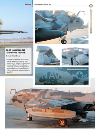 PROWLERSUNDERCOVER
71
MODEL AIRCRAFT JANUARY 2017
EA-6B 160437 VAQ-142
‘Grey Wolves’ in Detail
Photos by Michael Zwierko
• Grumman EA-6B Prowler, 160437/520 of
VAQ-142, November of 2007. Not to be
outdone by the ‘Wizards’, the ‘Grey Wolves’
painted up this aircraft with a disruptive
camouflage scheme of mixed greys that
approximate FS36118 Gunship Grey and
FS36270 Neutral Grey over the standard US
Navy TPS.
70-73-Prowlers-Undercover-MA-0117.indd 71 11/12/2016 15:23
 