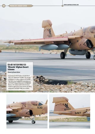 72 PROWLERS UNDER COVER
WWW.SAMPUBLICATIONS.COM
EA-6B 161120 VAQ-133
‘Wizards’ Afghan Desert
Scheme
Photos by Duane Kaiser
• Grumman EA-6B Prowler 161120/530 of
VAQ-133, September of 2007.  The aircraft
is finished in a colour scheme of FS20400
Tan with a hard-edged disruptive pattern
of FS30279 Desert Sand and FS30140 Dark
Brown. The various antennae remain in
FS36375 Light Ghost Grey and her Air Wing
designator and NAVY titles are in black.
70-73-Prowlers-Undercover-MA-0117.indd 72 11/12/2016 15:23
 
