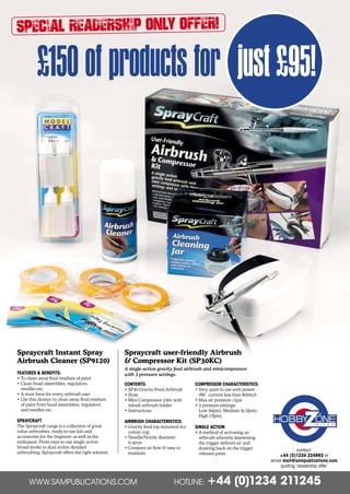 Special Readership Only Offer!
£150ofproductsfor just£95!
Spraycraft user-friendly Airbrush
 Compressor Kit (SP30KC)
A single action gravity feed airbrush and minicompressor
with 3 pressure settings.
CONTENTS:
• SP30 Gravity Feed Airbrush
• Hose
• Mini Compressor 230v with
inbuilt airbrush holder
• Instructions
AIRBRUSH CHARACTERISTICS:
• Gravity feed top mounted 2cc
colour cup
• Needle/Nozzle diameter
0.4mm
• Constant air flow  easy to
maintain
COMPRESSOR CHARACTERISTICS:
• Very quiet in use with power
9W, current less than 800mA
• Max air pressure 15psi
• 3 pressure settings:
Low (6lpm), Medium (6.5lpm),
High (7lpm)
SINGLE ACTION
• A method of activating an
airbrush whereby depressing
the trigger delivers air and
drawing back on the trigger
releases paint.
Spraycraft Instant Spray
Airbrush Cleaner (SP9120)
FEATURES  BENEFITS:
• To clean away final residues of paint
• Clean head assemblies, regulators,
needles etc.
• A must have for every airbrush user
• Use this cleaner to clean away final residues
of paint from head assemblies, regulators
and needles etc.
SPRAYCRAFT
The Spraycraft range is a collection of great
value airbrushes, ready-to-use kits and
accessories for the beginner as well as the
enthusiast. From easy-to-use single action
broad stroke to dual action detailed
airbrushing, Spraycraft offers the right solution.
WWW.SAMPUBLICATIONS.COM HOTLINE: +44 (0)1234 211245
contact:
+44 (0)1234 224993 or
email mail@sampublications.com
quoting ‘readership offer’
Shesto Readership Offer-0117-WP.indd 2 11/12/2016 14:37
 