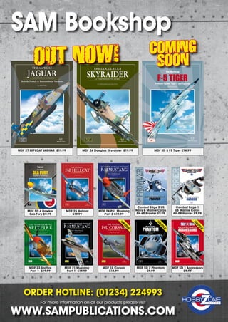 SAM Bookshop
MDF 21 Mustang
Part 1 £19.99
TheSEPECATJaguarSAMPublicationsMDF•27
JAGUAR
THE SEPECAT
British, French  International Versions
A COMPREHENSIVE GUIDE
27
M D F
JAGUAR
by Andy Evans
000-CoverFront-MDF27_MDF10-Cover.qxd 27/10/2016 16:51 Page 1
MDF 25 Hellcat
£19.99
MDF SD 4 Hawker
Sea Fury £9.99
MDF 27 SEPECAT JAGUAR £19.99 MDF 26 Douglas Skyraider £19.99 MDF SD 5 F5 Tiger £14.99
COMBAT EDGECOMBAT EDGEWarfighters in Detail
2
PROWLERPROWLER
COMBATEDGE•2THEUSNAVYMARINECORPSEA-6BPROWLERSAMPUBLICATIONS
The US Navy  Marine Corps EA-6B
PROWLER
00-Cover-Front-CE2-Prowler.indd 1 18/10/2016 10:57
MDF SD 2 Phantom
£9.99
MDF 24 P51 Mustang
Part 2 £19.99
Combat Edge 2 US
Navy  Marine Corps
EA-6B Prowler £9.99
MDF 18 Corsair
£14.99
MDF SD 1 Aggressors
£9.99
MDF 23 Spitfire
Part 1 £19.99
ORDER HOTLINE: (01234) 224993
For more information on all our products please visit
WWW.SAMPUBLICATIONS.COM
LOW
STOCK!
LOW
STOCK!
LOW
STOCK!
OUT NOW! COMING
SOON
Combat Edge 1
US Marine Corps
AV-8B Harrier £9.99
SAM Book Store.indd 2 11/12/2016 14:34
 