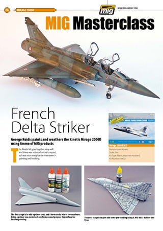 French
Delta Striker
76 MIRAGE 2000D
WWW.MIGJIMENEZ.COM
George Roidis paints and weathers the Kinetic Mirage 2000D
using Ammo of MIG products
T
he Kinetic kit goes together very well
and there was not much more to report,
so I was soon ready for the main event –
painting and finishing.
e
y
Manufacturer: Kinetic
Scale: 1:48
Kit Type: Plastic injection moulded
Kit Number: 48032
Mirage 2000B/N/D
The first stage is to add a primer coat, and I here used a mix of three colours.
Using a primer you can detect any flaws on and prepare the surface for
further painting
The next stage is to give add some pre-shading using A.MIG-0033 Rubber and
Tyres
MIG Masterclass
76-79-MIG-Master-French-Delta-MA-0117.indd 76 11/12/2016 15:23
 