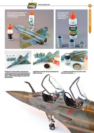 FRENCHDELTASTRIKER
77
WWW.MIGJIMENEZ.COM
Now we can add the camouflage and
I used a Dark Green and Dark Grey
then added two coats of A.MIG-091
to seal everything in
The exhausts were an
Aires set which were
primed and then
sprayed with various
metallic shades
The decals were then added, and I began the
weathering stage with a mix of three washes in
equal amounts, these being A.MIG-1616 Orange
Brown, A.MIG-1611 Black Night and A.MIG-1614
Neutral Brown.
I applied the wash with a brush and allowed it to
dry for two hours….
…..and then removed the excess with a cotton
bud and some thinners…..
76-79-MIG-Master-French-Delta-MA-0117.indd 77 11/12/2016 15:23
 