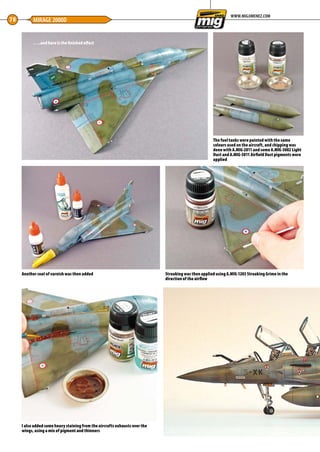 78 MIRAGE 2000D
WWW.MIGJIMENEZ.COM
…..and here is the finished effect
The fuel tanks were painted with the same
colours used on the aircraft, and chipping was
done with A.MIG-2011 and some A.MIG-3002 Light
Dust and A.MIG-3011 Airfield Dust pigments were
applied
Another coat of varnish was then added Streaking was then applied using A.MIG-1203 Streaking Grime in the
direction of the airflow
I also added some heavy staining from the aircrafts exhausts over the
wings, using a mix of pigment and thinners
76-79-MIG-Master-French-Delta-MA-0117.indd 78 11/12/2016 15:23
 