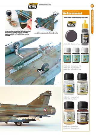 FRENCHDELTASTRIKER
79
Ammo of MIG Products Used In This Build
•	 A.MIG-0033 - Rubber and Tyres
•	 A.MIG-1616 - Orange Brown PLW
•	 A.MIG-1611 - Black Night PLW
•	 A.MIG-1614 - Neutral Brown PLW
•	 A.MIG-2011 - Chipping Fluid
•	 A.MIG-3002 – Light Dust
•	 A.MIG-3011 – Airfield Dust
•	 A.MIG-1203 - Streaking Grime
Model Aircraft Choice
We Recommend
WWW.MIGJIMENEZ.COM
To represent an aircraft that had been involved
in operations over Afghanistan I decided to
apply some A.MIG-3011 Airfield Dust over the
airframe…….
…..and here you can see the finished results
76-79-MIG-Master-French-Delta-MA-0117.indd 79 11/12/2016 15:23
 