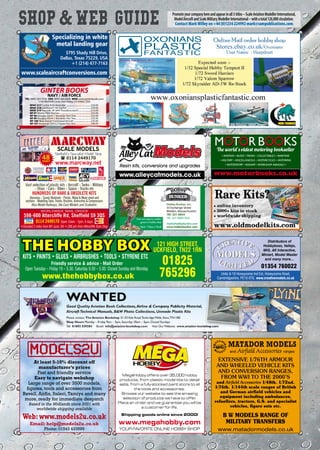 Specializing in white
metal landing gear
3795 Shady Hill Drive,
Dallas, Texas 75229, USA
+1 (214) 477-7163
www.scaleaircraftconversions.com
At least 5-10% discount off
manufacturer’s prices
Fast and friendly service
Easy to navigate webshop
Large range of over 3500 models,
figures, tools and accessories from
Revell, Airfix, Italeri,Tamiya and many
more, ready for immediate despatch
Based in the Midlands since 2001 with
worldwide shipping available
Web:www.models2u.co.uk
Email: help@models2u.co.uk
Phone: 01543 433999
48YEARS
SCALE MODELS
Sheﬃeld’s Specialist Model Shop
( 0114 2449170
www.marcway.net
Vast selection of plastic kits - Aircraft - Tanks - Military
- Ships - Cars - Bikes - Space - Trucks etc
HUNDREDS OF RARE  OBSOLETE KITS
Dioramas - Scenic Materials - Plastic, Metal  Wood sheet and
sections - Modelling Tools, Paints, Brushes, Airbrushes  Compressors
Also Model Railways, Die Cast Models and Scalextric
WORLDWIDE MAIL ORDER
598-600 Attercliffe Rd, Sheffield S9 3QS
0114 2449170 Open 10am - 5pm, 6 days
•Situated 2 miles from M1 (junc 34) • 200 yds from Attercliffe Tram Stop
KITS • PAINTS • GLUES • AIRBRUSHES • TOOLS • STYRENE ETC
Friendly service  advice - Mail Order
Open Tuesday – Friday 10 – 5.30. Saturday 9.30 – 5.00. Closed Sunday and Monday.
121 HIGH STREET,
UCKFIELD, TN22 1RN
01825
765296www.thehobbybox.co.uk Units 6-10 Honeysome Ind Est, Honeysome Road,
Cambridgeshire, PE16 6TG www.creativemodels.co.uk
Distributors of
Hobbyboss, Vallejo,
MiG, AK Interactive,
Miniart, Model Master
and many more…
01354 760022
Promoteyourcompanyhereandappearinall3titles–ScaleAviationModellerInternational,
ModelAircraftandScaleMilitaryModellerInternational–withatotal126,000circulation.
Contact Mark Willey on +44 (0)1234 224992 mark@sampublications.com
MOTOR BOOKSMOTOR BOOKS
• AVIATION • BUSES •TRAMS • COLLECTABLES • MARITIME
• MILITARY • MISCELLANEOUS • MOTORCYCLES • MOTORING
• MOTORSPORT • RAILWAY •WORKSHOP MANUALS •
The world's oldest motoring bookseller
www.motorbooks.co.uk
MegaHobby offers over 35,000 hobby
products, from plastic model kits to detail
sets, from a fully-stocked paint store to all
the tools and accessories.
Browse our website to see the amazing
selection of products we have to offer.
Place an order and we guarantee you will be
a customer for life.
Shipping goods online since 2000!
www.megahobby.com
YOUR FAVORITE ONLINE HOBBY SHOP
MATADOR MODELS
and Airfield Accessories ranges
www.matadormodels.co.uk
EXTENSIVE 1/76TH ARMOUR
AND WHEELED VEHICLE KITS
AND CONVERSION RANGES,
FROM WWI TO THE 2000’S
and Airfield Accessories 1/48th. 1/72nd.
1/76th. 1/144th scale ranges of British
and German airfield vehicles and
equipment including ambulances,
refuellers, tractors, G.S. and specialist
vehicles, figure sets etc.
B W MODELS RANGE OF
MILITARY TRANSFERS
GINTER BOOKS
NAVY / AIR FORCE
TEL: (805) 584-9732 FAX: (805) 584-6604 WEB: www.ginterbooks.com
1754 Warfield Circle, Simi Valley, CA 93063, USA
NFAF 217 Curtiss X-55 Ascender .............................................$24.95
NFAF 218 Lockheed F-94 Starfire ............................................$39.95
NFAF 219 Republic XF-84H Thunderscreech.......................$14.95
NF 97 Martin PBM Mariner..........................................................$52.95
NF 98 Douglas AD/A-1 Skyraider Part One ...........................$52.95
NF 99 Douglas AD/A-1 Skyraider Part Two............................$55.95
NF 100“Blue Goose”Command Aircraft................................$35.95
NF 101 Grumman S2F/S-2 Tracker Part One............................$46.95
Hobby Bunker, Inc.
33 Exchange Street
Malden, Massachusetts
781-321-8855
781-321-8866 (fax)
matt@hobbybunker.com
www.hobbybunker.com
Your one stop toy soldier,
games  hobby shop
Open 7 Days a Week
www.alleycatmodels.co.uk
Resin kits, conversions and upgrades
OXONIANS
PLASTIC
FANTASTIC
xxx-ShopWebGuide-1216_Layout 1 14/11/2016 17:08 Page 96
 