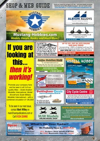 HALIFAX MODELLERS WORLD
3 29 Union Street, Halifax. HX1 1PR
YORKSHIRE p 01422 349157
$ www.halifaxmodellersworld.co.uk
Shop Hours: Mon, Tues, Thurs 10.30-17.30, Fri 10.30-17.00,
Sat 9.30-17.00, Sun 10.30-16.30, Closed Wednesday
CITY CYCLE CENTRE 3 7 Market Street, Ely, Cambs, CB7 4PB
Q models@citycyclecentre.com $www.citycyclecentre.com
CAMBRIDGESHIRE p 01353 663131
City Cycle Centre
We have a large selection of Plastic Kits from Airfix, Revell, Tamiya,
Italeri, AFV Club, Academy and more. Also Paint and Sprays from
Humbrol, Tamiya, Revell, Vallejo and Games Workshop
52 Holdings Road, Sheffield S2 2RE
South Yorkshire England
Tel: [0114] 2761587 www.blackbirdmodels.co.uk
www.hpmhobbies.com
Secure online ordering
Realtime stock levels
Worldwide shipping
HPM HOBBIES
FALCON - JAYS - OZMODS - REDROO
PJ PRODUCTIONS - FCM DECALS
PLASTIC  METAL KIT RETAILERS
HOBBY  PASTIME MATERIALS
UP TO 20% OFF ALL KITS ONLINE
AND MAIL ORDER
Incorporating 1,000’s of deleted and new kits.
303 The Broadway, Bexleyheath, Kent DA6 8DT Tel/Fax: (020) 8298 7177
ONLY OPEN ON TUESDAYS, THURSDAYS  SATURDAYS 9.30-5.30
NEW MAIL ORDER LISTS – SEND 70p SAE
www.kitkrazy.com Email: steve@kitkrazy.com
Promoteyourcompanyhereandappearinall3titles–ScaleAviationModellerInternational,
ModelAircraftandScaleMilitaryModellerInternational–withatotal126,000circulation.
Contact Mark Willey on +44 (0)1234 224992 mark@sampublications.com
Mustang-Hobbies.com
Models, Decals, Books, and Much More !
MUSTANG
HOBBIES
ALBION ALLOYS
Precision metals for industry
www.albionalloys.co.uk
If you are
looking at
this...
then it’s
working!
Promote your company here
and be seen in all 3 of our
quality titles – Scale Aviation
Modeller International, Model
Aircraft and Scale Military
Modeller International – with a
combined circulation of 126,000!
To be seen in our next issue,
contact Mark Willey on
mark@sampublications.com or
Call 01234 224992
www.mjwmodels.co.uk
Discounted Prices and Many Special Offers
Orders despatched within 1 working day
StockistsSuppliersofModelAircraftKits,AccessoriesandPaintSetsby:-
Eduard,LifeColor,MPM,SpecialHobby,Sword,Vallejo,andmanymore
Email us at: mjwmodels@fjandmw.plus.com
Like us on Facebook
MJW ModelsONLINE MODEL SHOP
xxx-ShopWebGuide-1216_Layout 1 14/11/2016 17:09 Page 97
 