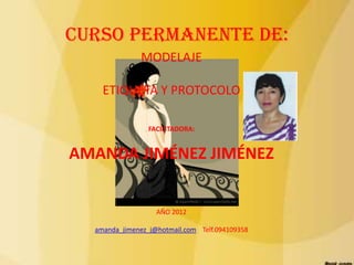 CURSO PERMANENTE DE:
              MODELAJE

    ETIQUETA Y PROTOCOLO

                 FACILITADORA:


AMANDA JIMÉNEZ JIMÉNEZ


                   AÑO 2012

  amanda_jimenez_j@hotmail.com Telf.094109358
 