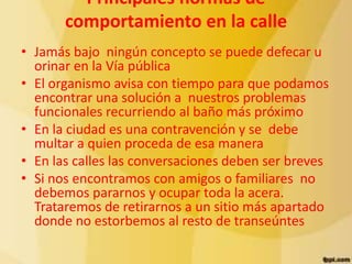 Principales normas de
       comportamiento en la calle
• Jamás bajo ningún concepto se puede defecar u
  orinar en la Vía pública
• El organismo avisa con tiempo para que podamos
  encontrar una solución a nuestros problemas
  funcionales recurriendo al baño más próximo
• En la ciudad es una contravención y se debe
  multar a quien proceda de esa manera
• En las calles las conversaciones deben ser breves
• Si nos encontramos con amigos o familiares no
  debemos pararnos y ocupar toda la acera.
  Trataremos de retirarnos a un sitio más apartado
  donde no estorbemos al resto de transeúntes
 