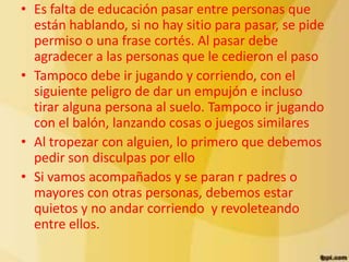 • Es falta de educación pasar entre personas que
  están hablando, si no hay sitio para pasar, se pide
  permiso o una frase cortés. Al pasar debe
  agradecer a las personas que le cedieron el paso
• Tampoco debe ir jugando y corriendo, con el
  siguiente peligro de dar un empujón e incluso
  tirar alguna persona al suelo. Tampoco ir jugando
  con el balón, lanzando cosas o juegos similares
• Al tropezar con alguien, lo primero que debemos
  pedir son disculpas por ello
• Si vamos acompañados y se paran r padres o
  mayores con otras personas, debemos estar
  quietos y no andar corriendo y revoleteando
  entre ellos.
 