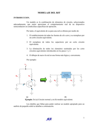 MODELAJE DEL BJT
INTRODUCCION.
Un modelo es la combinación de elementos de circuito, seleccionados
adecuadamente, que mejor aproximan el comportamiento real de un dispositivo
semiconductor en condiciones específicas de operación.
Por tanto, el equivalente de ca para una red se obtiene por medio de:
1. El establecimiento de todas las fuentes de cd a cero y su reemplazo por
un corto circuito equivalente.
2. El reemplazo de todos los capacitores por un corto circuito
equivalente.
3. La eliminación de todos los elementos sustituidos por los corto
circuitos equivalentes introducidos en los pasos 1 y 2.
4. El dibujar de nuevo la red en una forma más lógica y conveniente.
Por ejemplo:
Circuito
Equivalente
E
C
B
B C
E
(a) (b)
vi vo
vi
vo
Vcc
RB RC
RB RC
Ejemplo. En (a) Circuito normal y en (b) modelo equivalente.
Los detalles que faltan para poder realizar un modelo apropiado para un
análisis de pequeña señal se detallan a continuación.
1
 