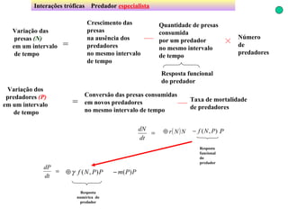 Interações tróficas  Predador  especialista Crescimento das presas na ausência dos predadores no mesmo intervalo de tempo Conversão das presas consumidas em novos predadores  no mesmo intervalo de tempo Variação das presas  (N) em um intervalo de tempo = Quantidade de presas consumida  por um predador no mesmo intervalo de tempo Resposta funcional do predador Número  de predadores Variação dos predadores  (P) em um intervalo de tempo = Taxa de mortalidade de predadores Resposta funcional do predador Resposta numérica  do predador 