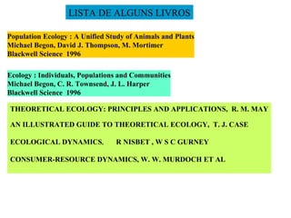 Population Ecology : A Unified Study of Animals and Plants Michael Begon, David J. Thompson, M. Mortimer Blackwell Science  1996 Ecology : Individuals, Populations and Communities Michael Begon, C. R. Townsend, J. L. Harper Blackwell Science  1996 THEORETICAL ECOLOGY: PRINCIPLES AND APPLICATIONS,  R. M. MAY AN ILLUSTRATED GUIDE TO THEORETICAL ECOLOGY,  T. J. CASE ECOLOGICAL DYNAMICS ,  R NISBET , W S C GURNEY CONSUMER-RESOURCE DYNAMICS, W. W. MURDOCH ET AL LISTA DE ALGUNS LIVROS 