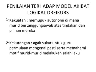 PENILAIAN TERHADAP MODEL AKIBAT
        LOGIKAL DREIKURS
 Kekuatan : memupuk autonomi di mana
  murid bertanggungjawab atas tindakan dan
  pilihan mereka

 Kekurangan : agak sukar untuk guru
  permulaan mengenal pasti serta memahami
  motif murid-murid melakukan salah laku
 