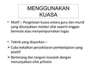 MENGGUNAKAN
               KUASA
• Motif :- Pergelutan kuasa antara guru dan murid
  yang ditunjukkan melalui sifat seperti enggan
  bermula atau menyempurnakan tugas

• Teknik yang disyorkan :-
 Cuba kekalkan persekitaran pembelajaran yang
  positif
 Bertenang dan tangani masalah dengan
  menunjukkan sifat prihatin
 