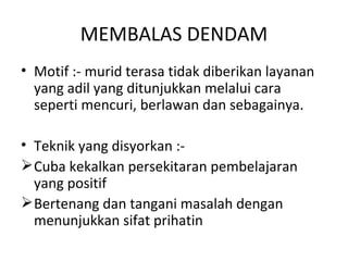 MEMBALAS DENDAM
• Motif :- murid terasa tidak diberikan layanan
  yang adil yang ditunjukkan melalui cara
  seperti mencuri, berlawan dan sebagainya.

• Teknik yang disyorkan :-
 Cuba kekalkan persekitaran pembelajaran
  yang positif
 Bertenang dan tangani masalah dengan
  menunjukkan sifat prihatin
 