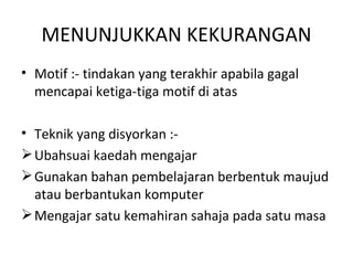 MENUNJUKKAN KEKURANGAN
• Motif :- tindakan yang terakhir apabila gagal
  mencapai ketiga-tiga motif di atas

• Teknik yang disyorkan :-
 Ubahsuai kaedah mengajar
 Gunakan bahan pembelajaran berbentuk maujud
  atau berbantukan komputer
 Mengajar satu kemahiran sahaja pada satu masa
 