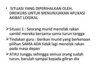 • SITUASI YANG DIPERIHALKAN OLEH,
  DREIKURS UNTUK MENUNJUKKAN APLIKASI
  AKIBAT LOGIKAL

 Situasi 1 : Seorang murid menolak rakan
  sambil mereka bersama-sama turun tangga
 Tindakan guru : berikan murid yang berkenaan
  pilihan SAMA ADA tidak lagi menolak rakan
  pada masa depan
 ATAU tunggu sehingga semua orang sudah
  turun, barulah sampai kepada giliran dia
 