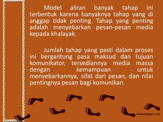Model aliran banyak tahap ini
terbentuk karena banyaknya tahap yang di
anggap tidak penting. Tahap yang penting
adalah menyebarkan pesan-pesan media
kepada khalayak.

     Jumlah tahap yang pasti dalam proses
ini bergantung pasa maksud dan tujuan
komunikator, tersediannya media massa
dengan          kemampuan           untuk
menyebarkannya, sifat dari pesan, dan nilai
pentingnya pesan bagi komunikan.
 