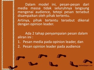 Dalam model ini, pesan-pesan dari
media massa tidak seluruhnya langsung
mengenai audience, tetepi pesan tersebut
disampaikan oleh pihak tertentu.
Artinya, pihak tertentu tersebut dikenal
dengan opinion leader.

     Ada 2 tahap penyampaian pesan dalam
aliran ini :
1. Pesan media pada opinion leader, dan
2. Pesan opinion leader pada audience
 