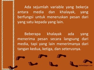 Ada sejumlah variable yang bekerja
antara media dan khalayak, yang
berfungsi untuk meneruskan pesan dari
yang satu kepada yang lain.

    Beberapa khalayak ada yang
menerima pesan secara langsung dari
media, tapi yang lain menerimanya dari
tangan kedua, ketiga, dan seterusnya.
 