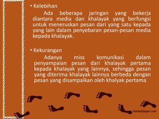 • Kelebihan
      Ada beberapa jaringan yang bekerja
 diantara media dan khalayak yang berfungsi
 untuk meneruskan pesan dari yang satu kepada
 yang lain dalam penyebaran pesan-pesan media
 kepada khalayak.

• Kekurangan
      Adanya      miss     komunikasi     dalam
  penyampaian pesan dari khalayak pertama
  kepada khalayak yang lainnya, sehingga pesan
  yang diterima khalayak lainnya berbeda dengan
  pesan yang disampaikan oleh khalyak pertama
 