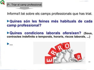 11
Informa't bé sobre els camps professionals que has triat.
Quines són les feines més habituals de cada
camp professional?
Quines condicions laborals ofereixen? (Sous,
contractes indefinits o temporals, horaris, riscos laborals, ...)
...
3ª-. Triar el camp professional.
 