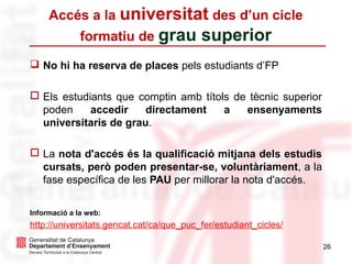 26
Accés a la universitat des d’un cicle
formatiu de grau superior
❑ No hi ha reserva de places pels estudiants d’FP
□ Els estudiants que comptin amb títols de tècnic superior
poden accedir directament a ensenyaments
universitaris de grau.
□ La nota d'accés és la qualificació mitjana dels estudis
cursats, però poden presentar-se, voluntàriament, a la
fase específica de les PAU per millorar la nota d'accés.
Informació a la web:
http://universitats.gencat.cat/ca/que_puc_fer/estudiant_cicles/
 