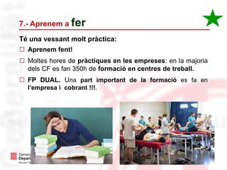 31
◻ Aprenem fent!
◻ Moltes hores de pràctiques en les empreses: en la majoria
dels CF es fan 350h de formació en centres de treball.
◻ FP DUAL. Una part important de la formació es fa en
l’empresa i cobrant !!!.
7.- Aprenem a fer
Té una vessant molt pràctica:
 
