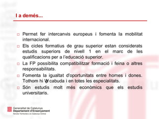 I a demés...
□ Permet fer intercanvis europeus i fomenta la mobilitat
internacional.
□ Els cicles formatius de grau superior estan considerats
estudis superiors de nivell 1 en el marc de les
qualificacions per a l’educació superior.
□ La FP possibilita compatibilitzar formació i feina o altres
responsabilitats.
□ Fomenta la igualtat d'oportunitats entre homes i dones.
Tothom hi Wp cabuda i en totes les especialitats.
□ Són estudis molt més econòmics que els estudis
universitaris.
 