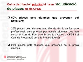 Quina distribució i prioritat hi ha en l’adjudicació
de places en els CFGS
❏ 60% places pels alumnes que provenen del
batxillerat
❏ 20% places pels alumnes amb títol de tècnic de formació
professional, amb prioritat per aquells alumnes que han
cursat el Curs de Formació Específic d’Accés a CFGS i el
Curs de Preparació per a la Proves d’Accés
❏ 20% places pels alumnes que provenen de la prova
d’accés
 